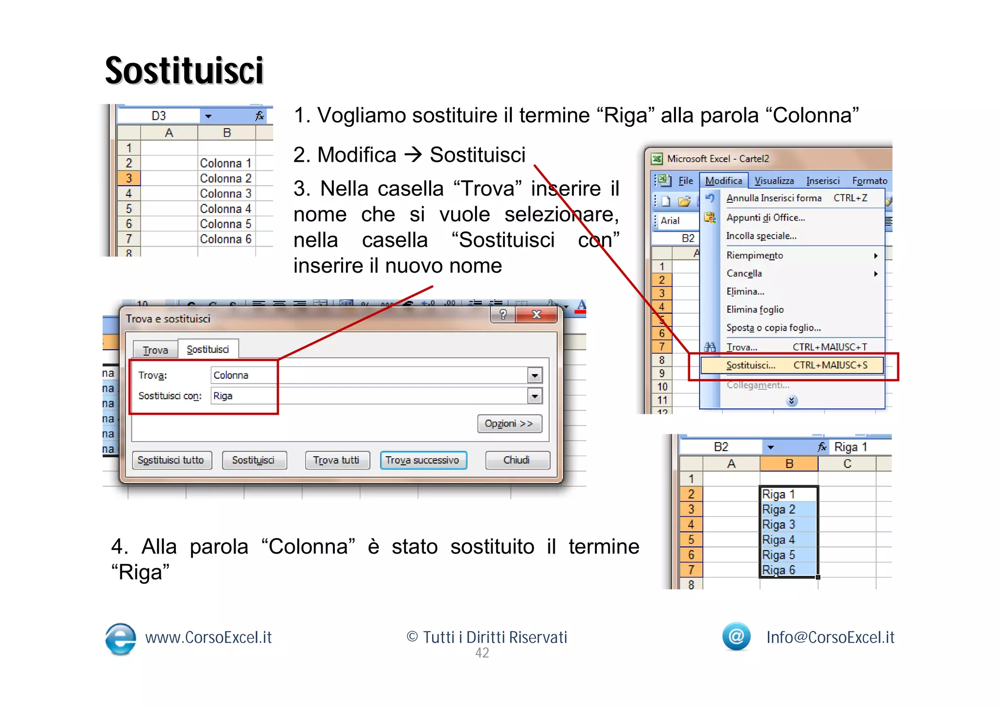Sostituisci
                       1. Vogliamo sostituire il termine “Riga” alla parola “Colonna”
                       2. Modifica  Sostituisci
                       3. Nella casella “Trova” inserire il
                       nome che si vuole selezionare,
                       nella casella “Sostituisci con”
                       inserire il nuovo nome




4. Alla parola “Colonna” è stato sostituito il termine
“Riga”

   www.CorsoExcel.it               © Tutti i Diritti Riservati            Info@CorsoExcel.it
                                              42
 