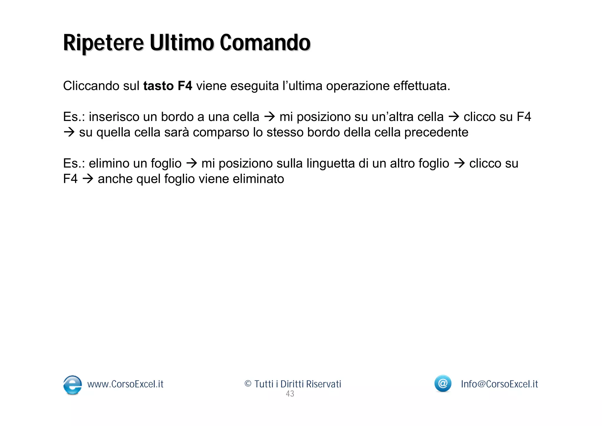 Ripetere Ultimo Comando
Cliccando sul tasto F4 viene eseguita l’ultima operazione effettuata.

Es.: inserisco un bordo a una cella  mi posiziono su un’altra cella  clicco su F4
 su quella cella sarà comparso lo stesso bordo della cella precedente

Es.: elimino un foglio  mi posiziono sulla linguetta di un altro foglio  clicco su
F4  anche quel foglio viene eliminato




    www.CorsoExcel.it            © Tutti i Diritti Riservati             Info@CorsoExcel.it
                                            43
 