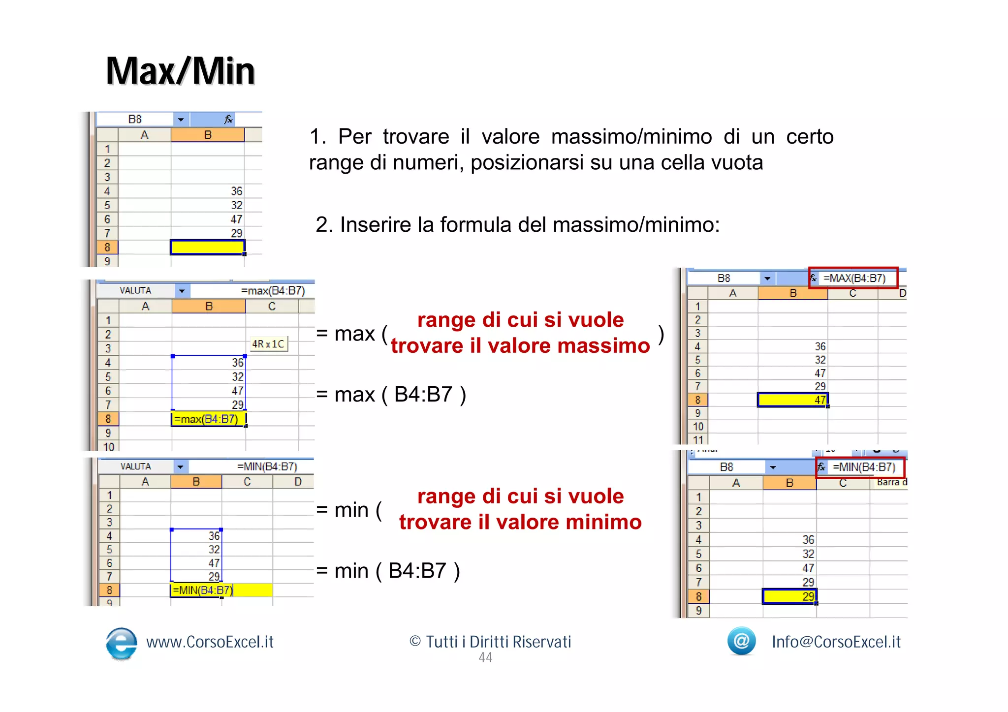 Max/Min
                     1. Per trovare il valore massimo/minimo di un certo
                     range di numeri, posizionarsi su una cella vuota

                     2. Inserire la formula del massimo/minimo:



                                  range di cui si vuole
                     = max (                             )
                               trovare il valore massimo

                     = max ( B4:B7 )



                                 range di cui si vuole
                     = min (                                  )
                               trovare il valore minimo

                     = min ( B4:B7 )


 www.CorsoExcel.it              © Tutti i Diritti Riservati       Info@CorsoExcel.it
                                           44
 