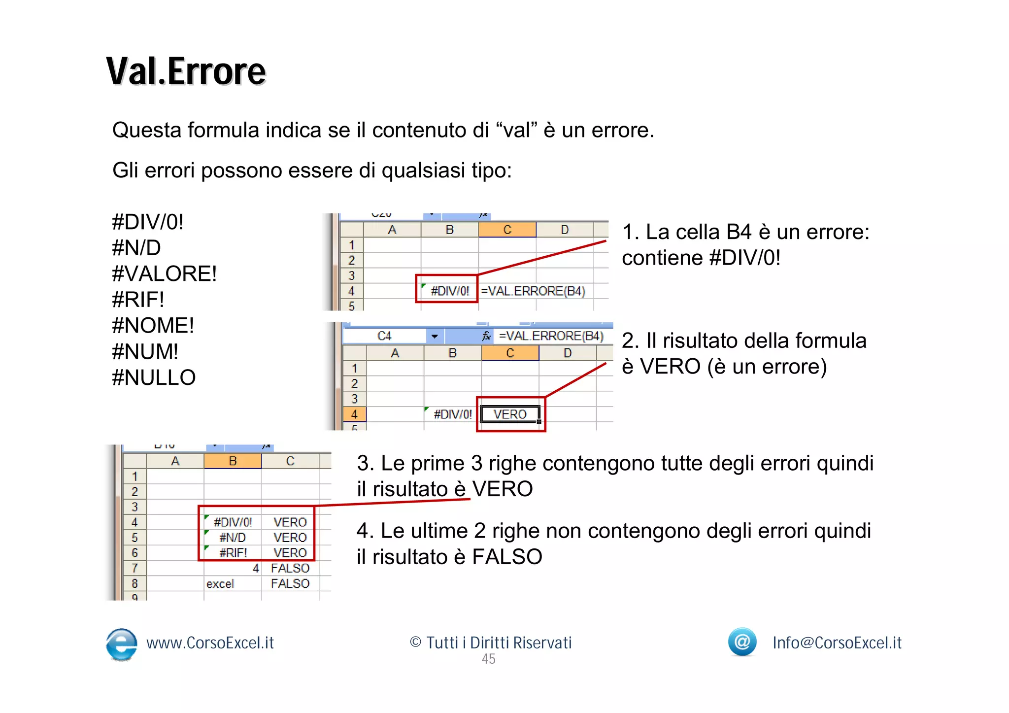 Val.Errore
Questa formula indica se il contenuto di “val” è un errore.
Gli errori possono essere di qualsiasi tipo:

#DIV/0!                                                       1. La cella B4 è un errore:
#N/D                                                          contiene #DIV/0!
#VALORE!
#RIF!
#NOME!
                                                              2. Il risultato della formula
#NUM!
                                                              è VERO (è un errore)
#NULLO


                          3. Le prime 3 righe contengono tutte degli errori quindi
                          il risultato è VERO
                          4. Le ultime 2 righe non contengono degli errori quindi
                          il risultato è FALSO


   www.CorsoExcel.it            © Tutti i Diritti Riservati                    Info@CorsoExcel.it
                                            45
 