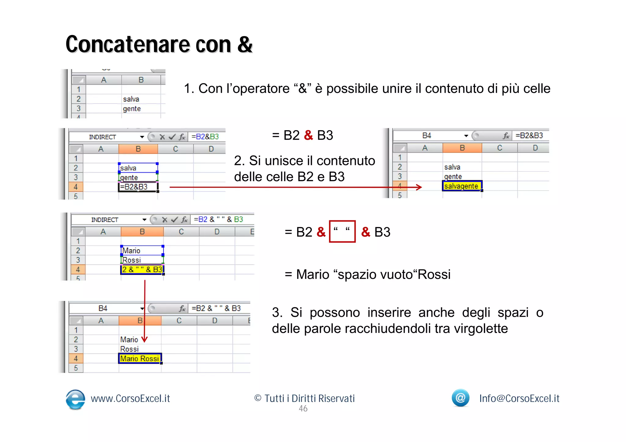 Concatenare con &
                      1. Con l’operatore “&” è possibile unire il contenuto di più celle


                                      = B2 & B3
                               2. Si unisce il contenuto
                               delle celle B2 e B3



                                          = B2 & “ “ & B3


                                          = Mario “spazio vuoto“Rossi

                                      3. Si possono inserire anche degli spazi o
                                      delle parole racchiudendoli tra virgolette




  www.CorsoExcel.it               © Tutti i Diritti Riservati              Info@CorsoExcel.it
                                              46
 