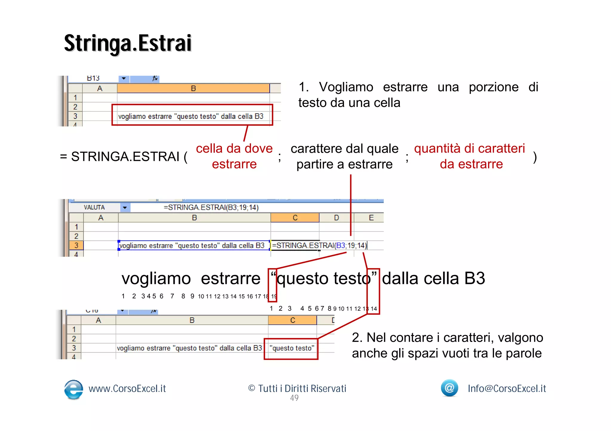 Stringa.Estrai
                                                                   1. Vogliamo estrarre una porzione di
                                                                   testo da una cella


                                 cella da dove carattere dal quale quantità di caratteri
= STRINGA.ESTRAI (                            ;                    ;                     )
                                    estrarre    partire a estrarre     da estrarre




           vogliamo estrarre “questo testo” dalla cella B3
           1   2 345 6   7   8 9 10 11 12 13 14 15 16 17 18 19
                                                           1 2 3      4 5 6 7 8 9 10 11 12 13 14



                                                                                       2. Nel contare i caratteri, valgono
                                                                                       anche gli spazi vuoti tra le parole

    www.CorsoExcel.it                              © Tutti i Diritti Riservati                              Info@CorsoExcel.it
                                                                 49
 