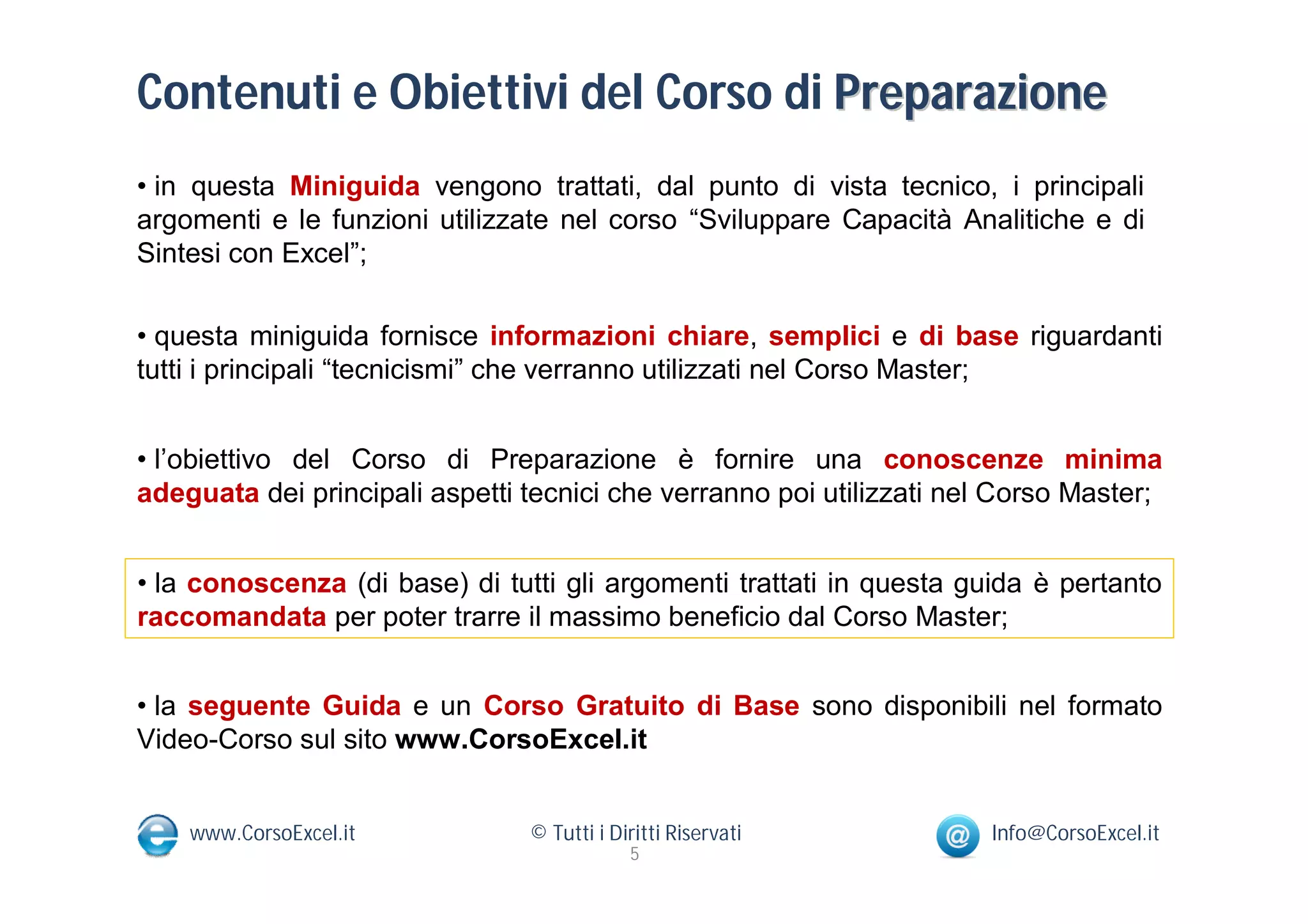 Contenuti e Obiettivi del Corso di Preparazione
• in questa Miniguida vengono trattati, dal punto di vista tecnico, i principali
argomenti e le funzioni utilizzate nel corso “Sviluppare Capacità Analitiche e di
Sintesi con Excel”;

• questa miniguida fornisce informazioni chiare, semplici e di base riguardanti
tutti i principali “tecnicismi” che verranno utilizzati nel Corso Master;


• l’obiettivo del Corso di Preparazione è fornire una conoscenze minima
adeguata dei principali aspetti tecnici che verranno poi utilizzati nel Corso Master;


• la conoscenza (di base) di tutti gli argomenti trattati in questa guida è pertanto
raccomandata per poter trarre il massimo beneficio dal Corso Master;


• la seguente Guida e un Corso Gratuito di Base sono disponibili nel formato
Video-Corso sul sito www.CorsoExcel.it


    www.CorsoExcel.it           © Tutti i Diritti Riservati           Info@CorsoExcel.it
                                            5
 