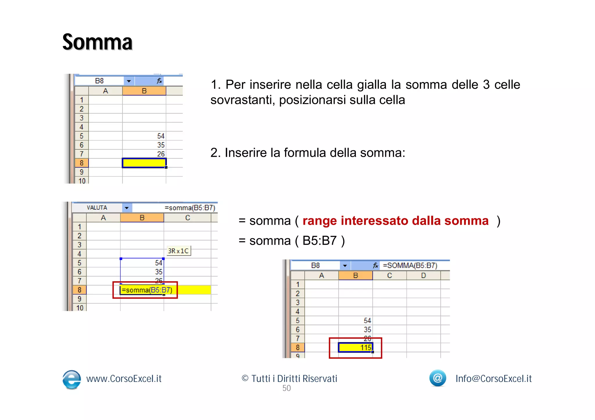 Somma
                     1. Per inserire nella cella gialla la somma delle 3 celle
                     sovrastanti, posizionarsi sulla cella



                     2. Inserire la formula della somma:




                          = somma ( range interessato dalla somma )
                          = somma ( B5:B7 )




 www.CorsoExcel.it        © Tutti i Diritti Riservati             Info@CorsoExcel.it
                                     50
 
