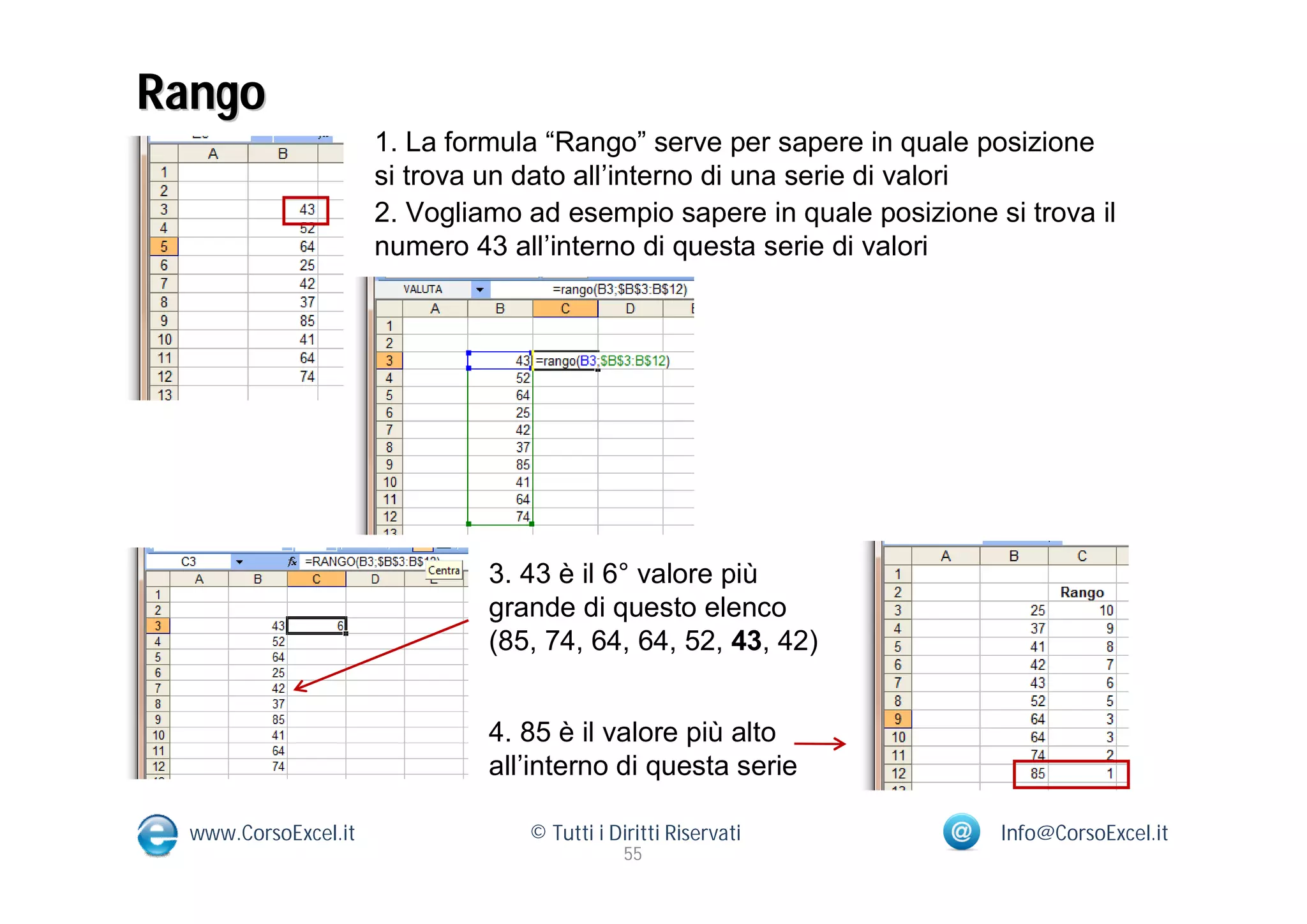 Rango
                      1. La formula “Rango” serve per sapere in quale posizione
                      si trova un dato all’interno di una serie di valori
                      2. Vogliamo ad esempio sapere in quale posizione si trova il
                      numero 43 all’interno di questa serie di valori




                               3. 43 è il 6° valore più
                               grande di questo elenco
                               (85, 74, 64, 64, 52, 43, 42)


                               4. 85 è il valore più alto
                               all’interno di questa serie

  www.CorsoExcel.it               © Tutti i Diritti Riservati           Info@CorsoExcel.it
                                              55
 