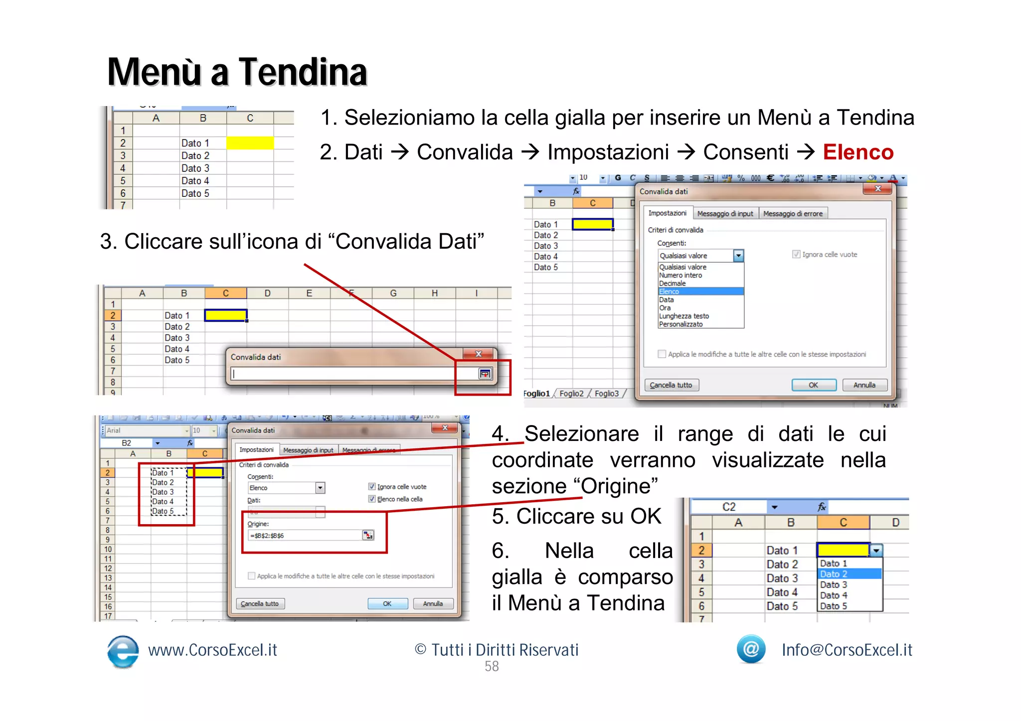 Menù a Tendina
                         1. Selezioniamo la cella gialla per inserire un Menù a Tendina
                         2. Dati  Convalida  Impostazioni  Consenti  Elenco



3. Cliccare sull’icona di “Convalida Dati”




                                              4. Selezionare il range di dati le cui
                                              coordinate verranno visualizzate nella
                                              sezione “Origine”
                                              5. Cliccare su OK
                                              6.    Nella  cella
                                              gialla è comparso
                                              il Menù a Tendina

     www.CorsoExcel.it            © Tutti i Diritti Riservati            Info@CorsoExcel.it
                                             58
 