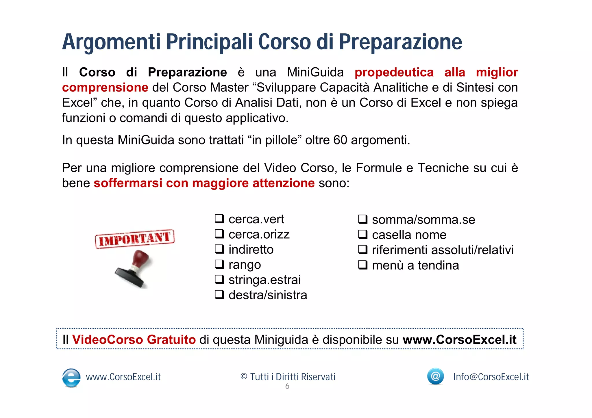 Argomenti Principali Corso di Preparazione
Il Corso di Preparazione è una MiniGuida propedeutica alla miglior
comprensione del Corso Master “Sviluppare Capacità Analitiche e di Sintesi con
Excel” che, in quanto Corso di Analisi Dati, non è un Corso di Excel e non spiega
funzioni o comandi di questo applicativo.
In questa MiniGuida sono trattati “in pillole” oltre 60 argomenti.

Per una migliore comprensione del Video Corso, le Formule e Tecniche su cui è
bene soffermarsi con maggiore attenzione sono:

                             cerca.vert                        somma/somma.se
                             cerca.orizz                       casella nome
                             indiretto                         riferimenti assoluti/relativi
                             rango                             menù a tendina
                             stringa.estrai
                             destra/sinistra


Il VideoCorso Gratuito di questa Miniguida è disponibile su www.CorsoExcel.it

    www.CorsoExcel.it            © Tutti i Diritti Riservati                      Info@CorsoExcel.it
                                             6
 