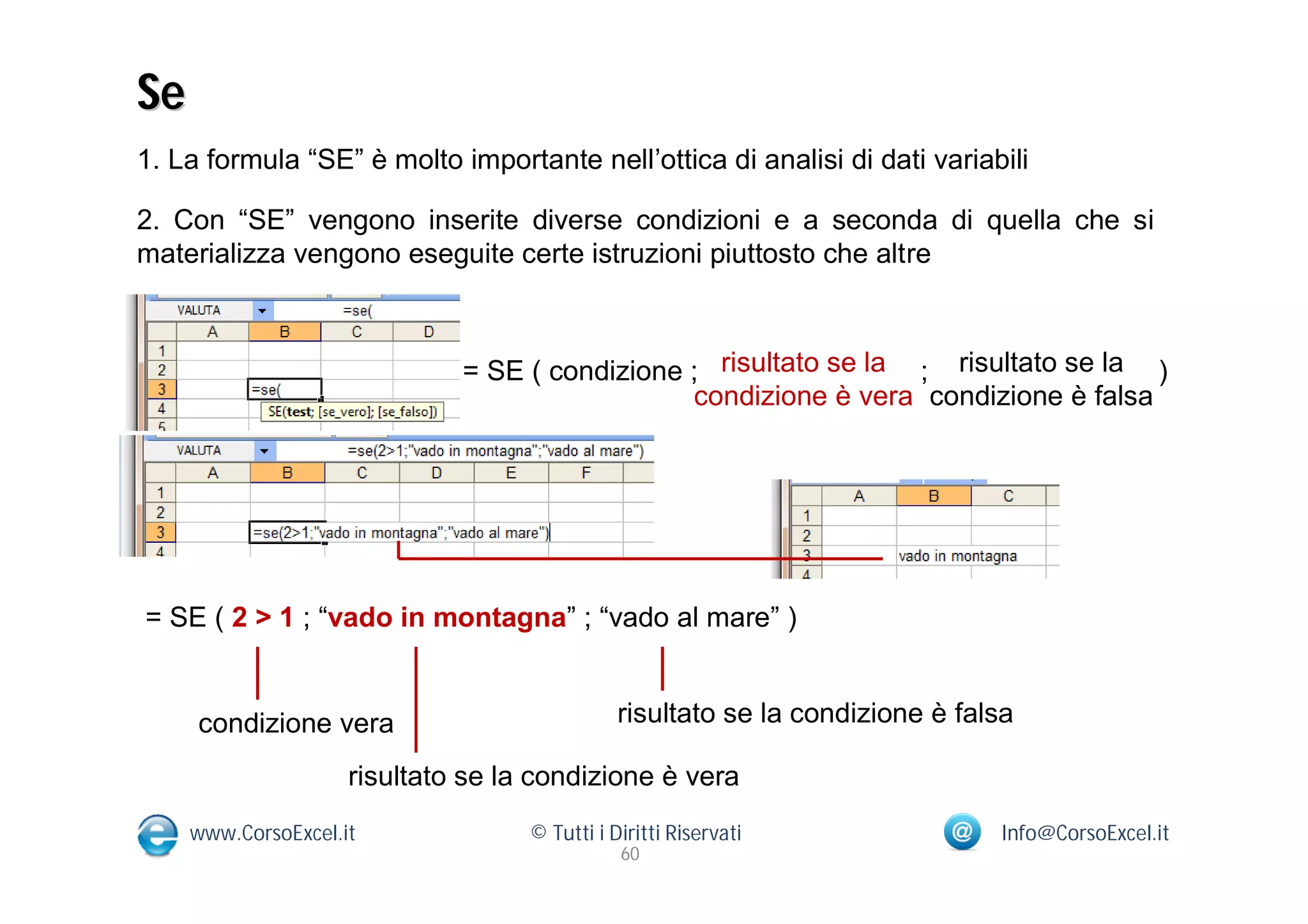 Se
1. La formula “SE” è molto importante nell’ottica di analisi di dati variabili

2. Con “SE” vengono inserite diverse condizioni e a seconda di quella che si
materializza vengono eseguite certe istruzioni piuttosto che altre



                              = SE ( condizione ; risultato se la ; risultato se la )
                                                condizione è vera condizione è falsa




= SE ( 2 > 1 ; “vado in montagna” ; “vado al mare” )


     condizione vera                           risultato se la condizione è falsa

                     risultato se la condizione è vera
     www.CorsoExcel.it              © Tutti i Diritti Riservati                Info@CorsoExcel.it
                                               60
 