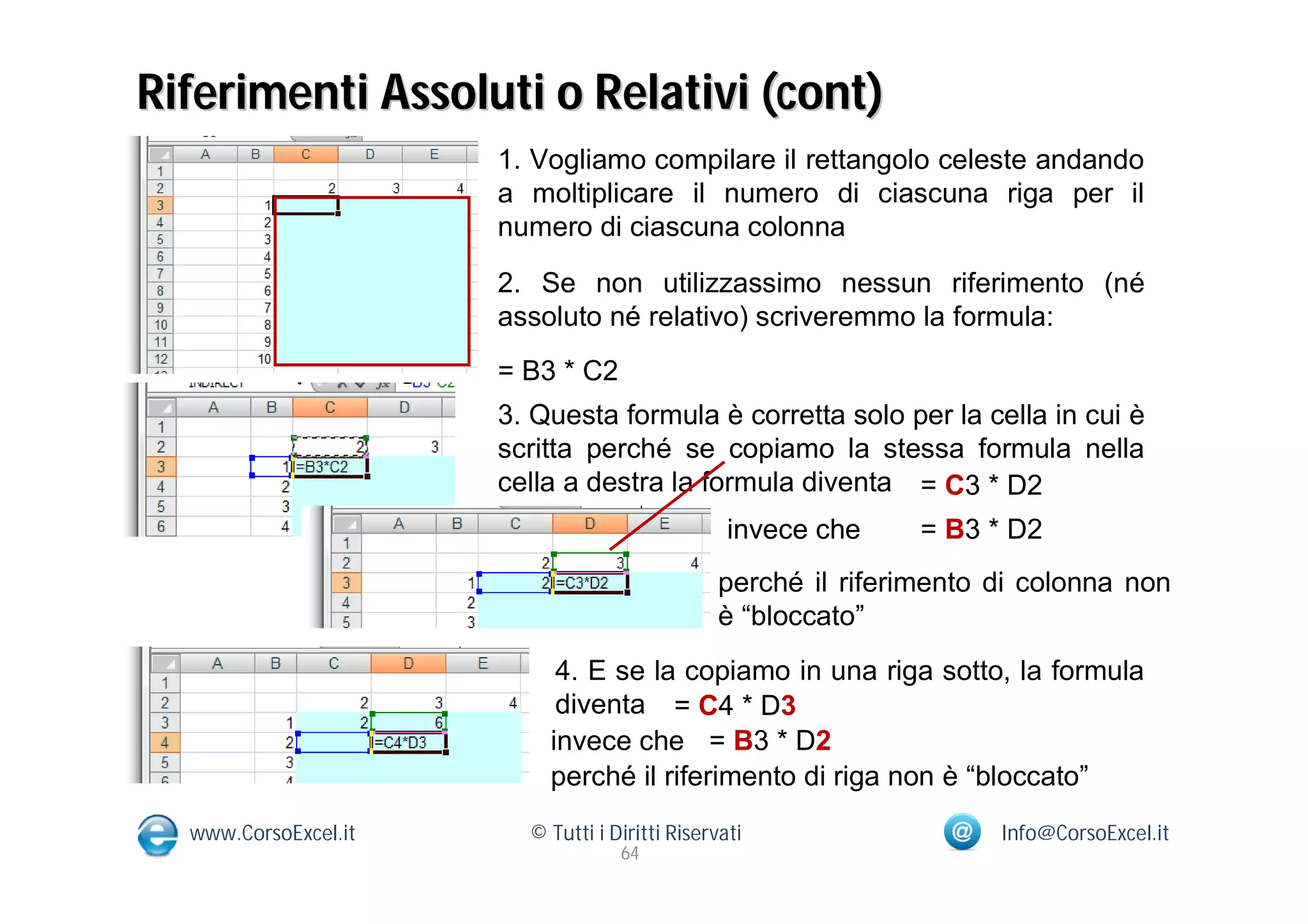 Riferimenti Assoluti o Relativi (cont)
                      1. Vogliamo compilare il rettangolo celeste andando
                      a moltiplicare il numero di ciascuna riga per il
                      numero di ciascuna colonna

                      2. Se non utilizzassimo nessun riferimento (né
                      assoluto né relativo) scriveremmo la formula:
                      = B3 * C2
                      3. Questa formula è corretta solo per la cella in cui è
                      scritta perché se copiamo la stessa formula nella
                      cella a destra la formula diventa = C3 * D2
                                                 invece che    = B3 * D2
                                               perché il riferimento di colonna non
                                               è “bloccato”
                           4. E se la copiamo in una riga sotto, la formula
                           diventa = C4 * D3
                          invece che = B3 * D2
                          perché il riferimento di riga non è “bloccato”
  www.CorsoExcel.it     © Tutti i Diritti Riservati                  Info@CorsoExcel.it
                                   64
 