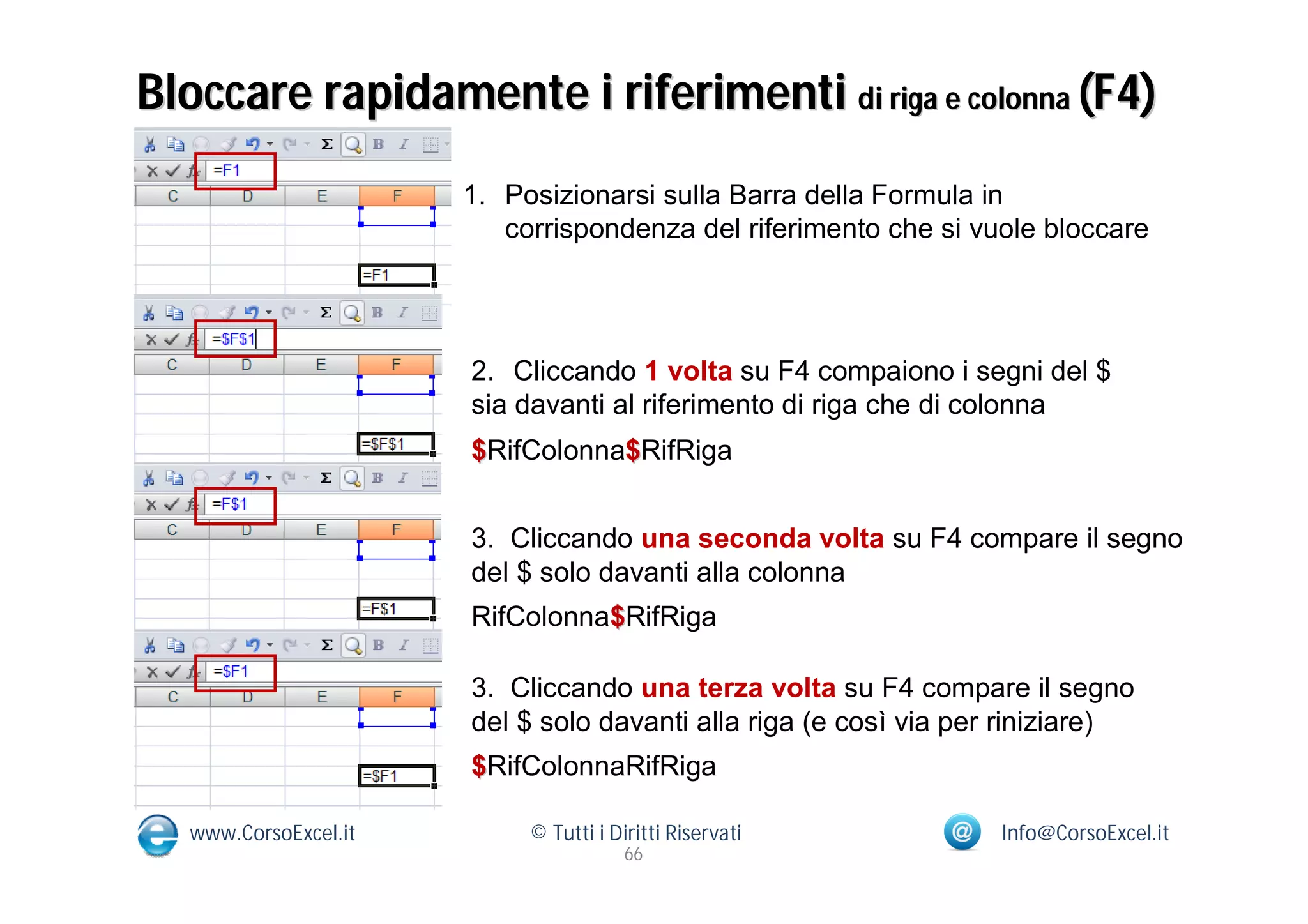 Bloccare rapidamente i riferimenti di riga e colonna (F4)
                      1. Posizionarsi sulla Barra della Formula in
                         corrispondenza del riferimento che si vuole bloccare




                      2. Cliccando 1 volta su F4 compaiono i segni del $
                      sia davanti al riferimento di riga che di colonna
                      $RifColonna$RifRiga


                      3. Cliccando una seconda volta su F4 compare il segno
                      del $ solo davanti alla colonna
                      RifColonna$RifRiga

                      3. Cliccando una terza volta su F4 compare il segno
                      del $ solo davanti alla riga (e così via per riniziare)
                      $RifColonnaRifRiga

  www.CorsoExcel.it        © Tutti i Diritti Riservati           Info@CorsoExcel.it
                                       66
 