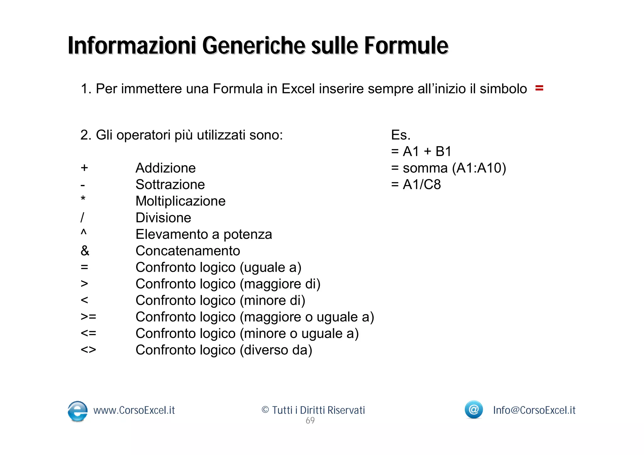 Informazioni Generiche sulle Formule
 1. Per immettere una Formula in Excel inserire sempre all’inizio il simbolo =


 2. Gli operatori più utilizzati sono:                         Es.
                                                               = A1 + B1
 +         Addizione                                           = somma (A1:A10)
 -         Sottrazione                                         = A1/C8
 *         Moltiplicazione
 /         Divisione
 ^         Elevamento a potenza
 &         Concatenamento
 =         Confronto logico (uguale a)
 >         Confronto logico (maggiore di)
 <         Confronto logico (minore di)
 >=        Confronto logico (maggiore o uguale a)
 <=        Confronto logico (minore o uguale a)
 <>        Confronto logico (diverso da)



   www.CorsoExcel.it             © Tutti i Diritti Riservati                 Info@CorsoExcel.it
                                            69
 