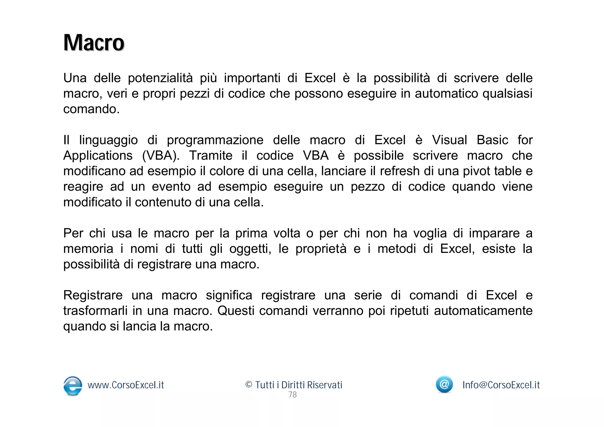 Macro
Una delle potenzialità più importanti di Excel è la possibilità di scrivere delle
macro, veri e propri pezzi di codice che possono eseguire in automatico qualsiasi
comando.

Il linguaggio di programmazione delle macro di Excel è Visual Basic for
Applications (VBA). Tramite il codice VBA è possibile scrivere macro che
modificano ad esempio il colore di una cella, lanciare il refresh di una pivot table e
reagire ad un evento ad esempio eseguire un pezzo di codice quando viene
modificato il contenuto di una cella.

Per chi usa le macro per la prima volta o per chi non ha voglia di imparare a
memoria i nomi di tutti gli oggetti, le proprietà e i metodi di Excel, esiste la
possibilità di registrare una macro.

Registrare una macro significa registrare una serie di comandi di Excel e
trasformarli in una macro. Questi comandi verranno poi ripetuti automaticamente
quando si lancia la macro.



    www.CorsoExcel.it            © Tutti i Diritti Riservati             Info@CorsoExcel.it
                                             78
 