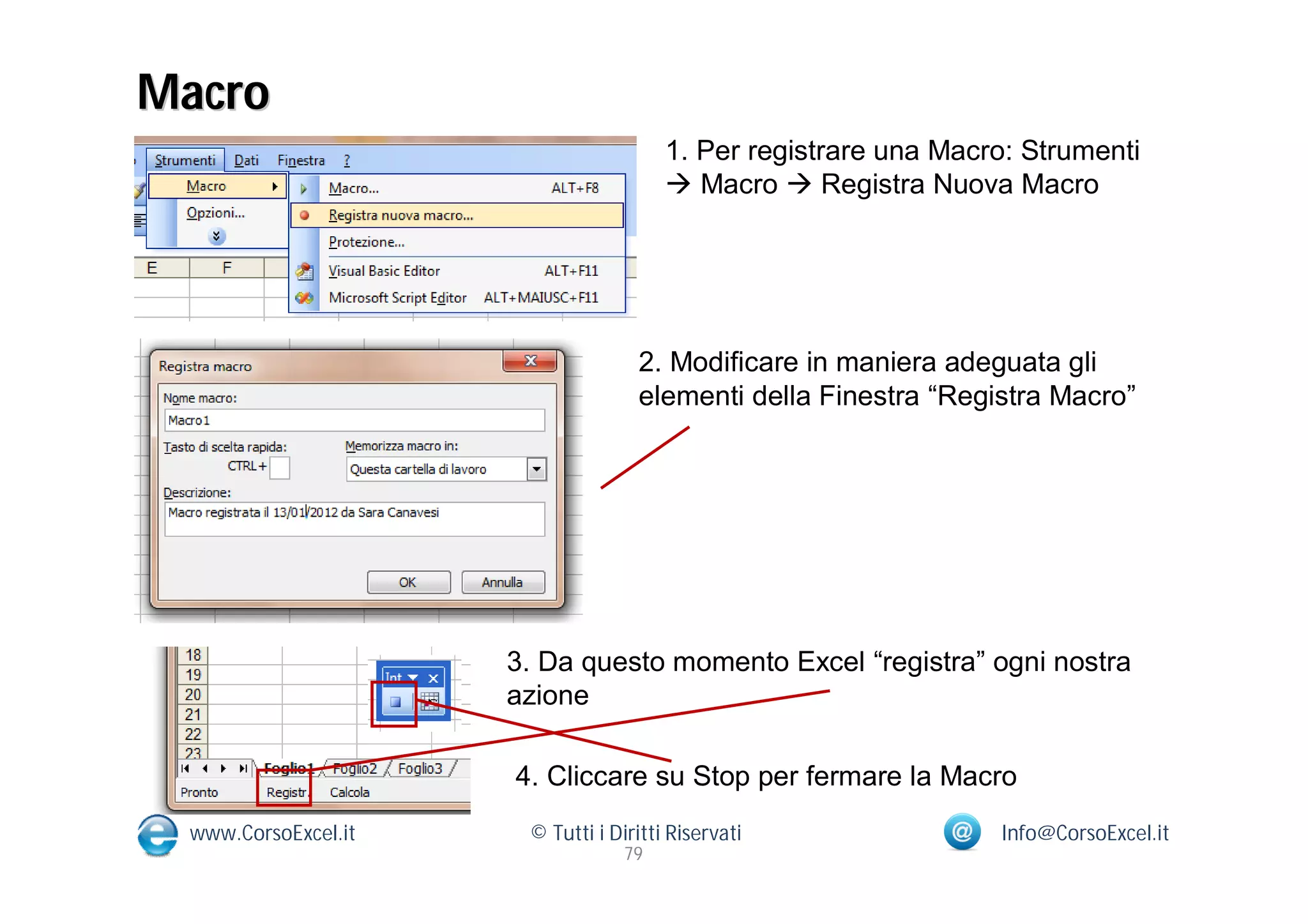 Macro
                                       1. Per registrare una Macro: Strumenti
                                        Macro  Registra Nuova Macro




                                   2. Modificare in maniera adeguata gli
                                   elementi della Finestra “Registra Macro”




                     3. Da questo momento Excel “registra” ogni nostra
                     azione

                     4. Cliccare su Stop per fermare la Macro
 www.CorsoExcel.it    © Tutti i Diritti Riservati                Info@CorsoExcel.it
                                  79
 