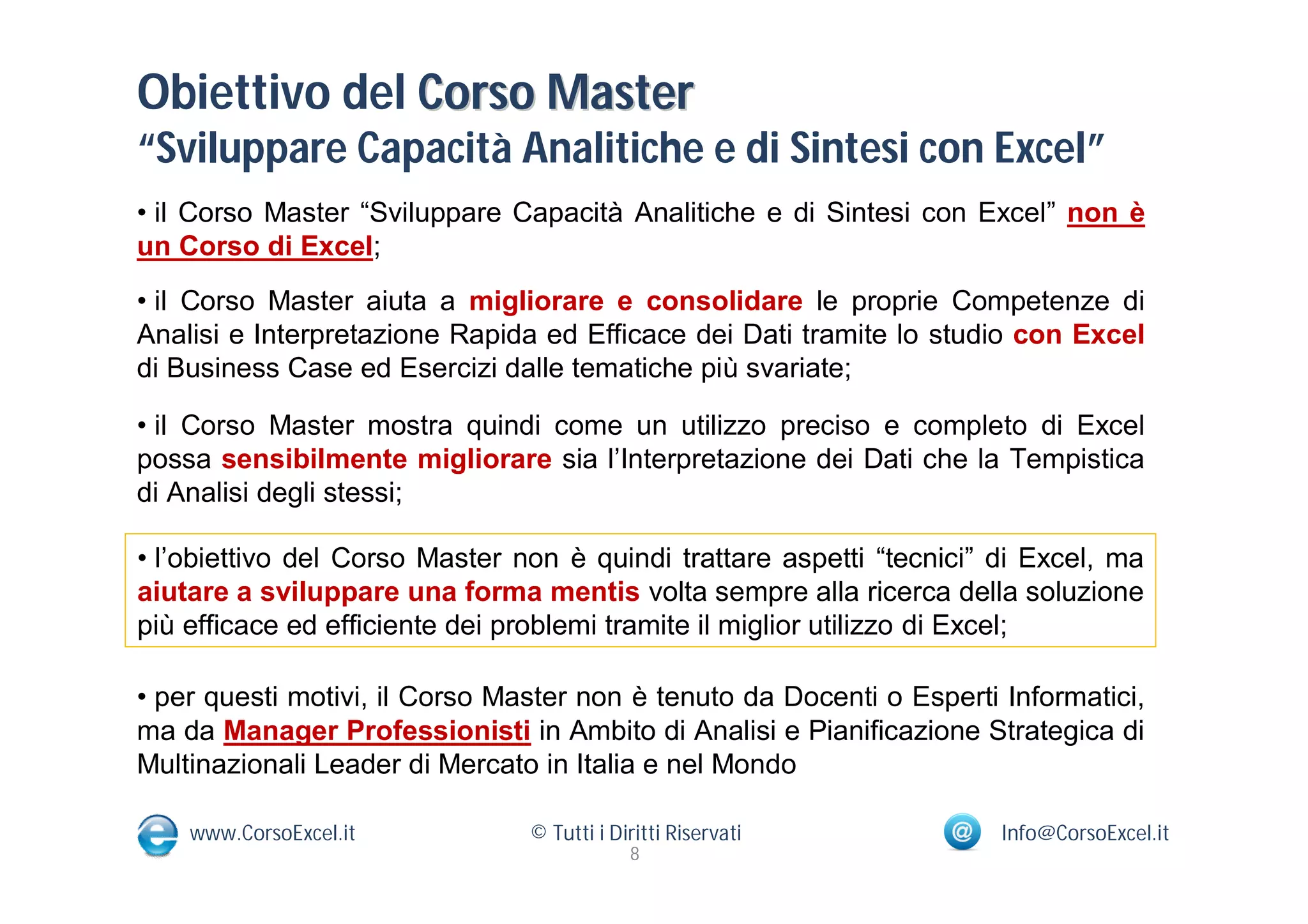 Obiettivo del Corso Master
“Sviluppare Capacità Analitiche e di Sintesi con Excel”
• il Corso Master “Sviluppare Capacità Analitiche e di Sintesi con Excel” non è
un Corso di Excel;
• il Corso Master aiuta a migliorare e consolidare le proprie Competenze di
Analisi e Interpretazione Rapida ed Efficace dei Dati tramite lo studio con Excel
di Business Case ed Esercizi dalle tematiche più svariate;

• il Corso Master mostra quindi come un utilizzo preciso e completo di Excel
possa sensibilmente migliorare sia l’Interpretazione dei Dati che la Tempistica
di Analisi degli stessi;

• l’obiettivo del Corso Master non è quindi trattare aspetti “tecnici” di Excel, ma
aiutare a sviluppare una forma mentis volta sempre alla ricerca della soluzione
più efficace ed efficiente dei problemi tramite il miglior utilizzo di Excel;

• per questi motivi, il Corso Master non è tenuto da Docenti o Esperti Informatici,
ma da Manager Professionisti in Ambito di Analisi e Pianificazione Strategica di
Multinazionali Leader di Mercato in Italia e nel Mondo

    www.CorsoExcel.it           © Tutti i Diritti Riservati            Info@CorsoExcel.it
                                            8
 