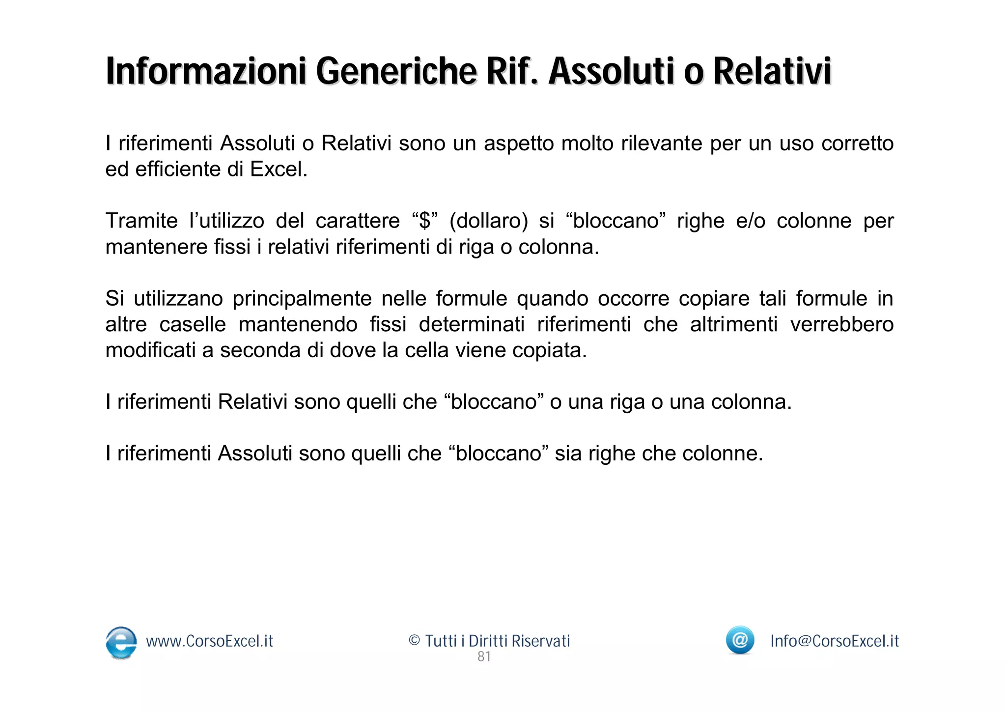 Informazioni Generiche Rif. Assoluti o Relativi
I riferimenti Assoluti o Relativi sono un aspetto molto rilevante per un uso corretto
ed efficiente di Excel.

Tramite l’utilizzo del carattere “$” (dollaro) si “bloccano” righe e/o colonne per
mantenere fissi i relativi riferimenti di riga o colonna.

Si utilizzano principalmente nelle formule quando occorre copiare tali formule in
altre caselle mantenendo fissi determinati riferimenti che altrimenti verrebbero
modificati a seconda di dove la cella viene copiata.

I riferimenti Relativi sono quelli che “bloccano” o una riga o una colonna.

I riferimenti Assoluti sono quelli che “bloccano” sia righe che colonne.




    www.CorsoExcel.it            © Tutti i Diritti Riservati               Info@CorsoExcel.it
                                            81
 