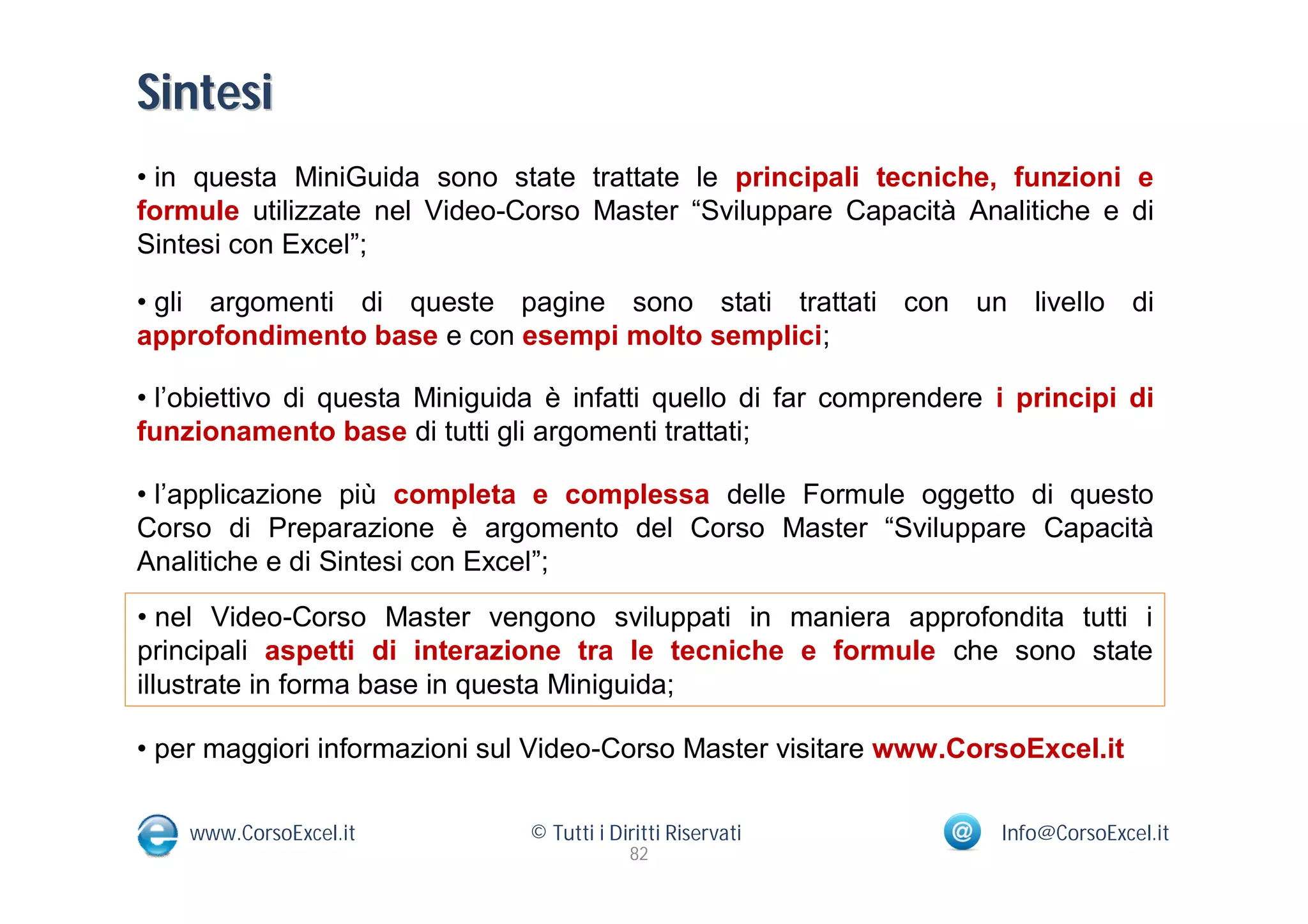 Sintesi
• in questa MiniGuida sono state trattate le principali tecniche, funzioni e
formule utilizzate nel Video-Corso Master “Sviluppare Capacità Analitiche e di
Sintesi con Excel”;

• gli argomenti di queste pagine sono stati trattati con un livello di
approfondimento base e con esempi molto semplici;

• l’obiettivo di questa Miniguida è infatti quello di far comprendere i principi di
funzionamento base di tutti gli argomenti trattati;

• l’applicazione più completa e complessa delle Formule oggetto di questo
Corso di Preparazione è argomento del Corso Master “Sviluppare Capacità
Analitiche e di Sintesi con Excel”;
• nel Video-Corso Master vengono sviluppati in maniera approfondita tutti i
principali aspetti di interazione tra le tecniche e formule che sono state
illustrate in forma base in questa Miniguida;

• per maggiori informazioni sul Video-Corso Master visitare www.CorsoExcel.it

    www.CorsoExcel.it           © Tutti i Diritti Riservati           Info@CorsoExcel.it
                                            82
 