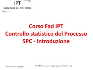Corso Fad IPT
Controllo statistico del Processo
SPC - Introduzione
Data di revisione: 30/10/2016
Sito FAD Elearning: www.ingegneriapinerolese.it/elearning
 