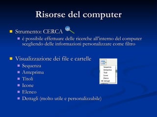 Risorse del computer Strumento: CERCA é possibile effettuare delle ricerche all’interno del computer scegliendo delle informazioni personalizzare come filtro Visualizzazione dei file e cartelle Sequenza Anteprima Titoli Icone Elenco Dettagli (molto utile e personalizzabile) 