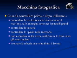 Macchina fotografica Cosa da controllare prima e dopo utilizzare... controllare la risoluzione che dovrà essere al massimo se le immagini sono per i pannelli grandi controllare la batteria controllare lo spazio nella memoria non cancellare nulla senza verificare se le foto siano già state copiate svuotare la scheda una volta finito il lavoro 
