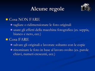 Alcune regole Cosa NON FARE tagliare o ridimensionare le foto originali usare gli effetti della macchina fotografica (es. seppia, bianco e nero, ecc.) Cosa FARE salvare gli originali e lavorare soltanto con le copie rinominare le foto in base al lavoro svolto (es. parole chiavi, numeri crescenti, ecc.) 