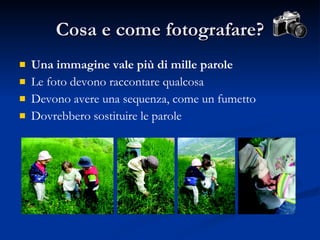 Cosa e come fotografare? Una immagine vale più di mille parole Le foto devono raccontare qualcosa Devono avere una sequenza, come un fumetto Dovrebbero sostituire le parole 