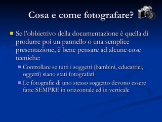Se l’obbiettivo della documentazione è quella di produrre poi un pannello o una semplice presentazione, è bene pensare ad alcune cose tecniche: Controllare se tutti i soggetti (bambini, educatrici, oggetti) siano stati fotografati Le fotografie di uno stesso soggetto devono essere fatte SEMPRE in orizzontale ed in verticale Cosa e come fotografare? 