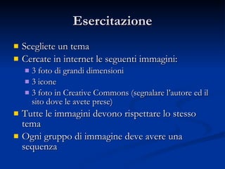 Esercitazione Scegliete un tema Cercate in internet le seguenti immagini: 3 foto di grandi dimensioni 3 icone 3 foto in Creative Commons (segnalare l’autore ed il sito dove le avete prese) Tutte le immagini devono rispettare lo stesso tema Ogni gruppo di immagine deve avere una sequenza 