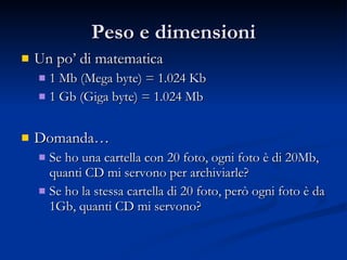 Peso e dimensioni Un po’ di matematica 1 Mb (Mega byte) = 1.024 Kb 1 Gb (Giga byte) = 1.024 Mb  Domanda… Se ho una cartella con 20 foto, ogni foto è di 20Mb, quanti CD mi servono per archiviarle? Se ho la stessa cartella di 20 foto, però ogni foto è da 1Gb, quanti CD mi servono? 