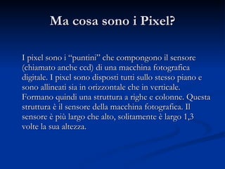 Ma cosa sono i Pixel? I pixel sono i “puntini” che compongono il sensore (chiamato anche ccd) di una macchina fotografica digitale. I pixel sono disposti tutti sullo stesso piano e sono allineati sia in orizzontale che in verticale. Formano quindi una struttura a righe e colonne. Questa struttura è il sensore della macchina fotografica. Il sensore è più largo che alto, solitamente è largo 1,3 volte la sua altezza. 