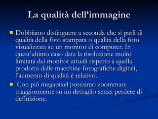 La qualità dell’immagine Dobbiamo distinguere a seconda che si parli di qualità della foto stampata o qualità della foto visualizzata su un monitor di computer. In quest’ultimo caso data la risoluzione molto limitata dei monitor attuali rispetto a quella prodotta dalle macchine fotografiche digitali, l’aumento di qualità è relativo. Con più megapixel possiamo zoommare maggiormente su un dettaglio senza perdere di definizione.  