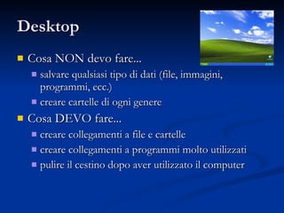 Desktop Cosa NON devo fare... salvare qualsiasi tipo di dati (file, immagini, programmi, ecc.) creare cartelle di ogni genere Cosa DEVO fare... creare collegamenti a file e cartelle creare collegamenti a programmi molto utilizzati pulire il cestino dopo aver utilizzato il computer 
