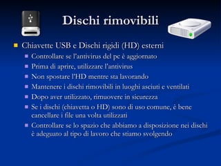 Dischi rimovibili Chiavette USB e Dischi rigidi (HD) esterni Controllare se l’antivirus del pc è aggiornato Prima di aprire, utilizzare l’antivirus Non spostare l’HD mentre sta lavorando Mantenere i dischi rimovibili in luoghi asciuti e ventilati Dopo aver utilizzato, rimuovere in sicurezza Se i dischi (chiavetta o HD) sono di uso comune, è bene cancellare i file una volta utilizzati Controllare se lo spazio che abbiamo a disposizione nei dischi è adeguato al tipo di lavoro che stiamo svolgendo 