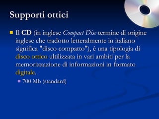 Supporti ottici Il  CD  (in inglese  Compact Disc  termine di origine inglese che tradotto letteralmente in italiano significa "disco compatto"), è una tipologia di  disco ottico  ultilizzata in vari ambiti per la memorizzazione di informazioni in formato  digitale .  700 Mb (standard) 