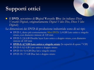 Supporti ottici Il  DVD , acronimo di  D igital  V ersatile  D isc (in italiano  Disco Versatile Digitale , originariamente  Digital Video Disc ,  Disco Video Digitale )  Le dimensioni dei DVD di produzione industriale sono di sei tipi: DVD-1, detto più comunemente  Mini DVD : 1,4 GB Lato unico e singolo strato, con diametro minore di 120 mm  DVD-3: 2,8 GB Double layer Lato unico e doppio strato, con diametro minore di 120 mm  DVD-5: 4,7 GB Lato unico e singolo strato  (la capacità di quase 7 CD) DVD-9: 8,5 GB Lato unico e doppio strato  DVD-10: 9,4 GB Due lati e singolo strato  DVD-18: 17 GB Due lati e doppio strato  