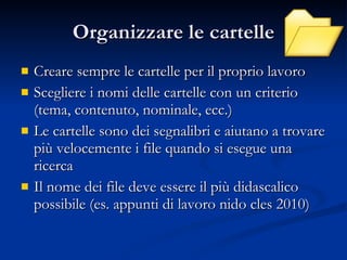 Organizzare le cartelle Creare sempre le cartelle per il proprio lavoro Scegliere i nomi delle cartelle con un criterio (tema, contenuto, nominale, ecc.) Le cartelle sono dei segnalibri e aiutano a trovare più velocemente i file quando si esegue una ricerca Il nome dei file deve essere il più didascalico possibile (es. appunti di lavoro nido cles 2010) 