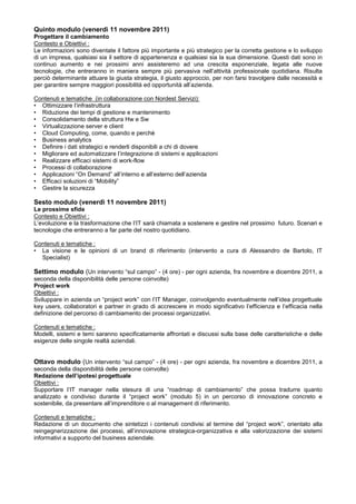 Quinto modulo (venerdì 11 novembre 2011)
Progettare il cambiamento
Contesto e Obiettivi :
Le informazioni sono diventate il fattore più importante e più strategico per la corretta gestione e lo sviluppo
di un impresa, qualsiasi sia il settore di appartenenza e qualsiasi sia la sua dimensione. Questi dati sono in
continuo aumento e nei prossimi anni assisteremo ad una crescita esponenziale, legata alle nuove
tecnologie, che entreranno in maniera sempre più pervasiva nell’attività professionale quotidiana. Risulta
perciò determinante attuare la giusta strategia, il giusto approccio, per non farsi travolgere dalle necessità e
per garantire sempre maggiori possibilità ed opportunità all’azienda.

Contenuti e tematiche (in collaborazione con Nordest Servizi):
• Ottimizzare l’infrastruttura
• Riduzione dei tempi di gestione e mantenimento
• Consolidamento della struttura Hw e Sw
• Virtualizzazione server e client
• Cloud Computing, come, quando e perchè
• Business analytics
• Definire i dati strategici e renderli disponibili a chi di dovere
• Migliorare ed automatizzare l’integrazione di sistemi e applicazioni
• Realizzare efficaci sistemi di work-flow
• Processi di collaborazione
• Applicazioni “On Demand” all’interno e all’esterno dell’azienda
• Efficaci soluzioni di “Mobility”
• Gestire la sicurezza

Sesto modulo (venerdì 11 novembre 2011)
Le prossime sfide
Contesto e Obiettivi :
L’evoluzione e la trasformazione che l’IT sarà chiamata a sostenere e gestire nel prossimo futuro. Scenari e
tecnologie che entreranno a far parte del nostro quotidiano.

Contenuti e tematiche :
• La visione e le opinioni di un brand di riferimento (intervento a cura di Alessandro de Bartolo, IT
  Specialist)

Settimo modulo (Un intervento “sul campo” - (4 ore) - per ogni azienda, fra novembre e dicembre 2011, a
seconda della disponibilità delle persone coinvolte)
Project work
Obiettivi :
Sviluppare in azienda un “project work” con l’IT Manager, coinvolgendo eventualmente nell’idea progettuale
key users, collaboratori e partner in grado di accrescere in modo significativo l’efficienza e l’efficacia nella
definizione del percorso di cambiamento dei processi organizzativi.

Contenuti e tematiche :
Modelli, sistemi e temi saranno specificatamente affrontati e discussi sulla base delle caratteristiche e delle
esigenze delle singole realtà aziendali.


Ottavo modulo (Un intervento “sul campo” - (4 ore) - per ogni azienda, fra novembre e dicembre 2011, a
seconda della disponibilità delle persone coinvolte)
Redazione dell’ipotesi progettuale
Obiettivi :
Supportare l’IT manager nella stesura di una “roadmap di cambiamento” che possa tradurre quanto
analizzato e condiviso durante il “project work” (modulo 5) in un percorso di innovazione concreto e
sostenibile, da presentare all’imprenditore o al management di riferimento.

Contenuti e tematiche :
Redazione di un documento che sintetizzi i contenuti condivisi al termine del “project work”, orientato alla
reingegnerizzazione dei processi, all’innovazione strategica-organizzativa e alla valorizzazione dei sistemi
informativi a supporto del business aziendale.
 