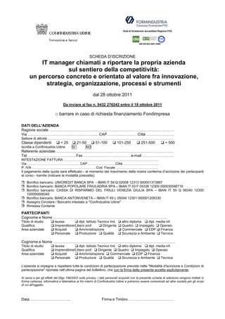 SCHEDA D’ISCRIZIONE
          IT manager chiamati a riportare la propria azienda
                    sul sentiero della competitività:
      un percorso concreto e orientato al valore fra innovazione,
            strategia, organizzazione, processi e strumenti
                                                       dal 28 ottobre 2011

                                Da inviare al fax n. 0432 276242 entro il 18 ottobre 2011

                          □ barrare in caso di richiesta finanziamento Fondimpresa

DATI DELL'AZIENDA
Ragione sociale ………………………………………………………………………………………
Via ……………………………………………..… CAP………...………… Città ………………….
Settore di attività …………………………………………………………………………………………………
Classe dipendenti             < 20          21-50        51-100          101-250            251-500            > 500
Iscritta a Confindustria Udine         SI        NO
Referente aziendale …………………………………………………………………………………
Tel. ………………………………. Fax ……………….……………… e-mail …………………….
INTESTAZIONE FATTURA …………………………………………………………………………
Via …………………………………….… CAP…………………… Città ………………………….
P. IVA …………………………….…………………. Cod. Fiscale ……………………………….
Il pagamento della quota sarà effettuato - al momento del ricevimento della nostra conferma d’iscrizione dei partecipanti
al corso - tramite (indicare la modalità prescelta):

    Bonifico bancario: UNICREDIT BANCA SPA - IBAN IT 59 Q 02008 12313 000001373887
    Bonifico bancario: BANCA POPOLARE FRIULADRIA SPA – IBAN IT 03 F 05336 12300 000030046716
    Bonifico bancario: CASSA DI RISPARMIO DEL FRIULI VENEZIA GIULIA SPA – IBAN IT 50 Q 06340 12300
    100000008345
    Bonifico bancario: BANCA ANTONVENETA – IBAN IT 49 L 05044 12301 000001209330
    Assegno Circolare / Bancario intestato a "Confindustria Udine"
    Rimessa Contante

PARTECIPANTI
Cognome e Nome …………………………………………………………….…………………
Titolo di studio         laurea          dipl. Istituto Tecnico Ind.         altro diploma     dipl. media inf.
Qualifica                Imprenditore/Libero prof.         Dirigente         Quadro      Impiegato     Operaio
Area aziendale           Acquisti        Amministrazione                     Commerciale       EDP Finanza
                         Personale       Produzione        Qualità           Sicurezza e Ambiente      Tecnica

Cognome e Nome …………………………………………………………….………………………
Titolo di studio         laurea          dipl. Istituto Tecnico Ind.   altro diploma     dipl. media inf.
Qualifica                Imprenditore/Libero prof.      Dirigente    Quadro      Impiegato     Operaio
Area aziendale           Acquisti        Amministrazione        Commerciale       EDP Finanza
                         Personale       Produzione         Qualità    Sicurezza e Ambiente      Tecnica

L'azienda si impegna a rispettare tutte le condizioni di partecipazione previste nelle "Modalità d'iscrizione e Condizioni di
partecipazione" riportate nell’ultima pagina del bollettino, che con la firma della presente accetta esplicitamente.

Ai sensi e per gli effetti del Dlgs 196/2003 sulla privacy, i dati personali acquisiti con la presente scheda di adesione vengono trattati in
forma cartacea, informatica e telematica ai fini interni di Confindustria Udine e potranno essere comunicati ad altre società per gli scopi
di cui all'oggetto.



Data …………………………..                                             Firma e Timbro ………………………………
 