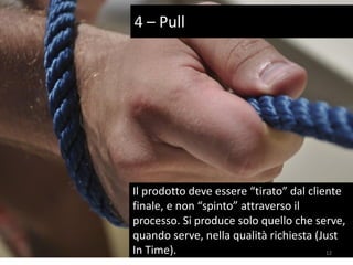 Il prodotto deve essere “tirato” dal cliente
finale, e non “spinto” attraverso il
processo. Si produce solo quello che serve,
quando serve, nella qualità richiesta (Just
In Time).
4 – Pull
12
 