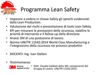 Programma Lean Safety
3
• Imparare a vedere in chiave Safety gli sprechi evidenziati
dalla Lean Production.
• Valutazione dei rischi e presentazione di tools Lean Safety.
• KPI per misurare le prestazioni della sicurezza, stabilire le
priorità di intervento e il follow up della direzione.
• Analisi 3M di una postazione di lavoro.
• Norma UNI/TR 11542:2014 World Class Manufacturing e
l’integrazione della sicurezza nei processi produttivi
• DOCENTI: Ing. Ivan Stefani
• Testimonianza:
• Dott. Claudio Galbiati della 3M, componente del
Gruppo di Lavoro UNI/TR 11542:2014.
 