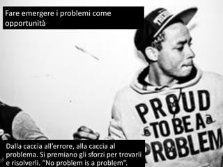 Fare emergere i problemi come
opportunità
Dalla caccia all’errore, alla caccia al
problema. Si premiano gli sforzi per trovarli
e risolverli. “No problem is a problem”. 33
33
Fare emergere i problemi come
opportunità
Dalla caccia all’errore, alla caccia al
problema. Si premiano gli sforzi per trovarli
e risolverli. “No problem is a problem”.
 