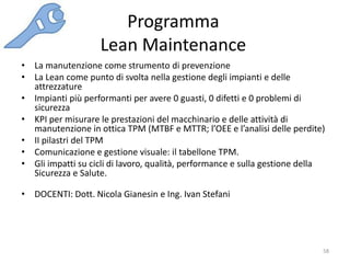 Programma
Lean Maintenance
58
• La manutenzione come strumento di prevenzione
• La Lean come punto di svolta nella gestione degli impianti e delle
attrezzature
• Impianti più performanti per avere 0 guasti, 0 difetti e 0 problemi di
sicurezza
• KPI per misurare le prestazioni del macchinario e delle attività di
manutenzione in ottica TPM (MTBF e MTTR; l’OEE e l’analisi delle perdite)
• II pilastri del TPM
• Comunicazione e gestione visuale: il tabellone TPM.
• Gli impatti su cicli di lavoro, qualità, performance e sulla gestione della
Sicurezza e Salute.
• DOCENTI: Dott. Nicola Gianesin e Ing. Ivan Stefani
 