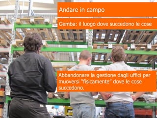 Andare in campo
Gemba: il luogo dove succedono le cose
Abbandonare la gestione dagli uffici per
muoversi “fisicamente” dove le cose
succedono.
6
 