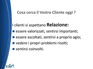 Cosa cerca il Vostro Cliente oggi ?

I clienti si aspettano Relazione:
 essere valorizzati, sentirsi importanti;
 essere ascoltati, sentirsi a proprio agio;
 vedere i propri problemi risolti;
 sentirsi coinvolti.
 
