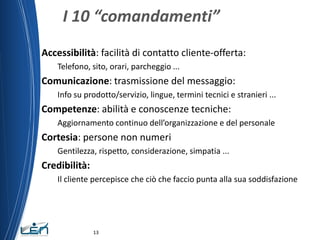I 10 “comandamenti”
Accessibilità: facilità di contatto cliente-offerta:
    Telefono, sito, orari, parcheggio ...
Comunicazione: trasmissione del messaggio:
    Info su prodotto/servizio, lingue, termini tecnici e stranieri ...
Competenze: abilità e conoscenze tecniche:
    Aggiornamento continuo dell’organizzazione e del personale
Cortesia: persone non numeri
    Gentilezza, rispetto, considerazione, simpatia ...
Credibilità:
    Il cliente percepisce che ciò che faccio punta alla sua soddisfazione




               13
 