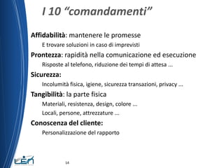 I 10 “comandamenti”
Affidabilità: mantenere le promesse
    E trovare soluzioni in caso di imprevisti
Prontezza: rapidità nella comunicazione ed esecuzione
    Risposte al telefono, riduzione dei tempi di attesa ...
Sicurezza:
    Incolumità fisica, igiene, sicurezza transazioni, privacy ...
Tangibilità: la parte fisica
    Materiali, resistenza, design, colore ...
    Locali, persone, attrezzature ...
Conoscenza del cliente:
    Personalizzazione del rapporto



              14
 