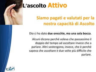 L’ascolto       Attivo
        Siamo pagati e valutati per la
           nostra capacità di Ascolto
  Dio ci ha dato due orecchie, ma una sola bocca.
    Alcuni dicono perché voleva che passassimo il
      doppio del tempo ad ascoltare invece che a
    parlare. Altri sostengono, invece, che è perché
  sapeva che ascoltare è due volte più difficile che
                                            parlare.
 
