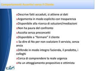 Comportamenti Assertivi verso il Cliente


           Descrive fatti accaduti, si attiene ai dati
           Argomenta in modo esplicito con trasparenza

           Disponibile alla ricerca di soluzioni/mediazioni

           Non ha paura del confronto

           Ascolta senza preconcetti

           Disponibile a “formare” il cliente

            Sa dire di No per non svalutare il servizio, senza

           ansia
           Difende in modo integro l’azienda, il prodotto, i

           colleghi
           Cerca di comprendere la reale urgenza

           Ha un atteggiamento propositivo e ottimista
 