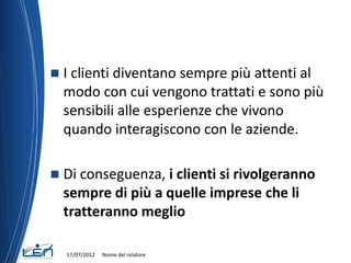    I clienti diventano sempre più attenti al
    modo con cui vengono trattati e sono più
    sensibili alle esperienze che vivono
    quando interagiscono con le aziende.

   Di conseguenza, i clienti si rivolgeranno
    sempre di più a quelle imprese che li
    tratteranno meglio

    17/07/2012   Nome del relatore
 