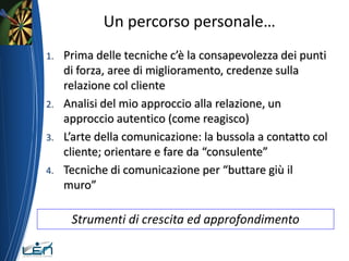 Un percorso personale…
1.   Prima delle tecniche c’è la consapevolezza dei punti
     di forza, aree di miglioramento, credenze sulla
     relazione col cliente
2.   Analisi del mio approccio alla relazione, un
     approccio autentico (come reagisco)
3.   L’arte della comunicazione: la bussola a contatto col
     cliente; orientare e fare da “consulente”
4.   Tecniche di comunicazione per “buttare giù il
     muro”

      Strumenti di crescita ed approfondimento
 