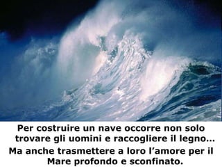 Per finire…




  Per costruire un nave occorre non solo
 trovare gli uomini e raccogliere il legno…
Ma anche trasmettere a loro l’amore per il
        Mare profondo e sconfinato.
 